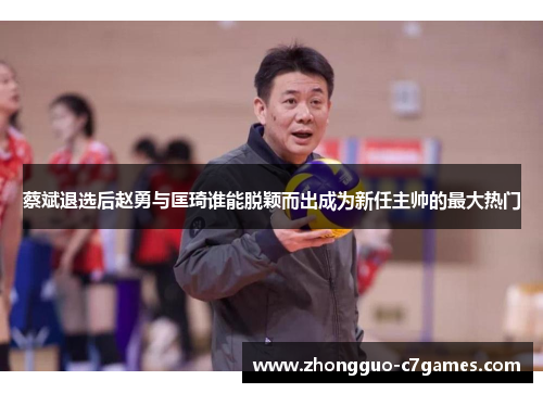 蔡斌退选后赵勇与匡琦谁能脱颖而出成为新任主帅的最大热门