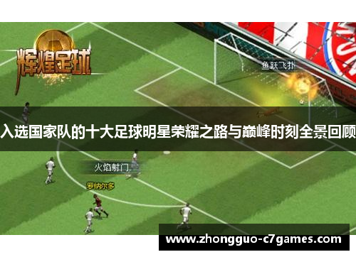 入选国家队的十大足球明星荣耀之路与巅峰时刻全景回顾 入选国家队的十大足球明星荣耀之路与巅峰时刻全景回顾