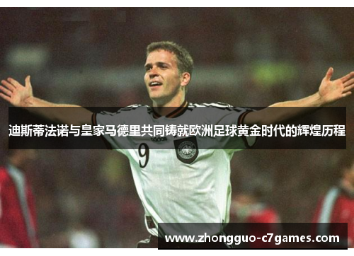 迪斯蒂法诺与皇家马德里共同铸就欧洲足球黄金时代的辉煌历程