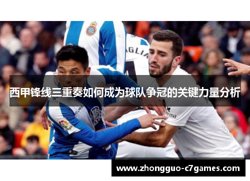 西甲锋线三重奏如何成为球队争冠的关键力量分析