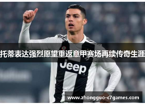 托蒂表达强烈愿望重返意甲赛场再续传奇生涯